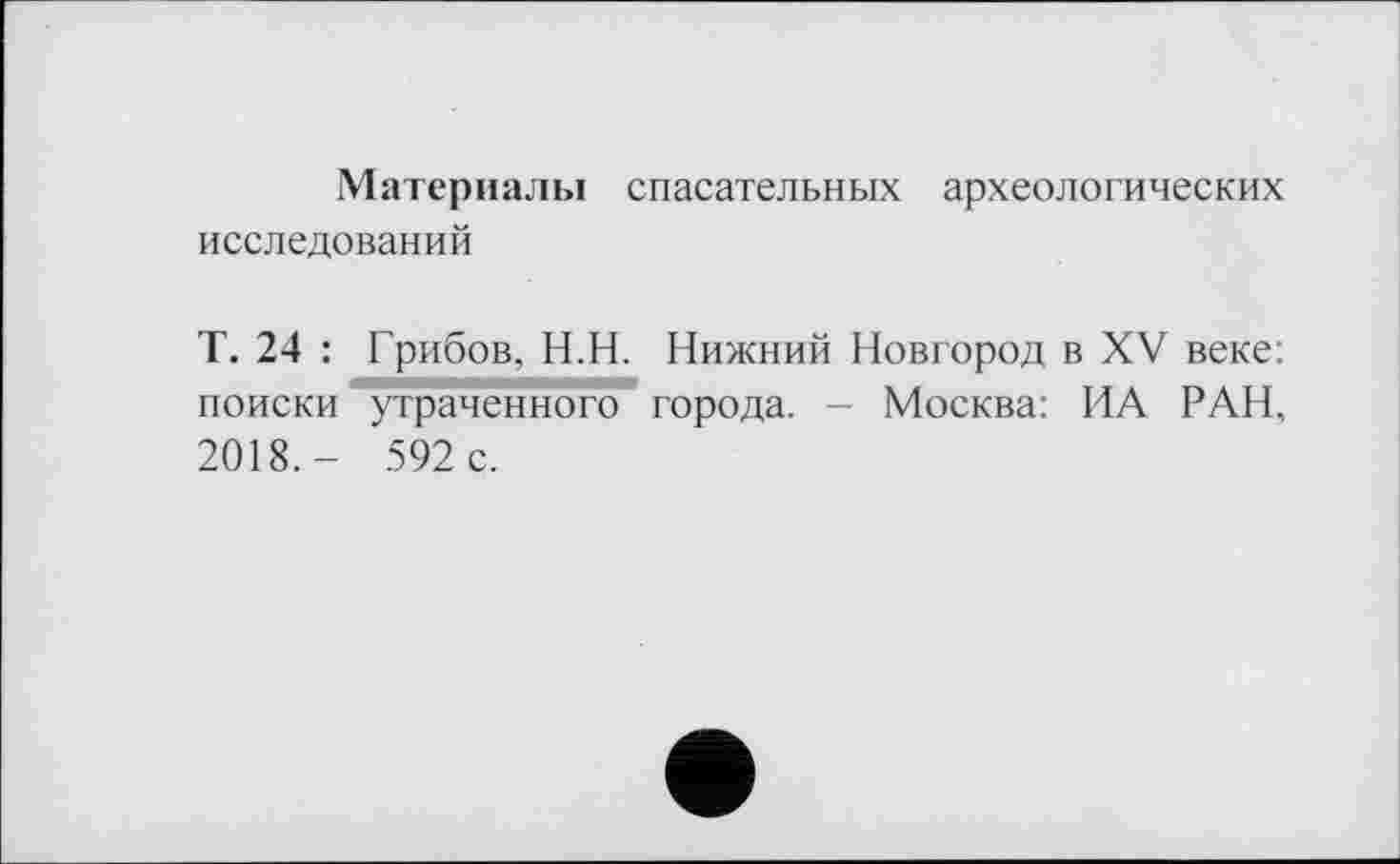 ﻿Материалы спасательных археологических исследований
Т. 24 : Грибов, Н.Н. Нижний Новгород в XV веке: поиски утраченного города. - Москва: ИА РАН, 2018,- 592 с.